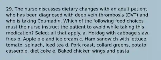 29. The nurse discusses dietary changes with an adult patient who has been diagnosed with deep vein thrombosis (DVT) and who is taking Coumadin. Which of the following food choices must the nurse instruct the patient to avoid while taking this medication? Select all that apply. a. Hotdog with cabbage slaw, fries b. Apple pie and ice cream c. Ham sandwich with lettuce, tomato, spinach, iced tea d. Pork roast, collard greens, potato casserole, diet coke e. Baked chicken wings and pasta