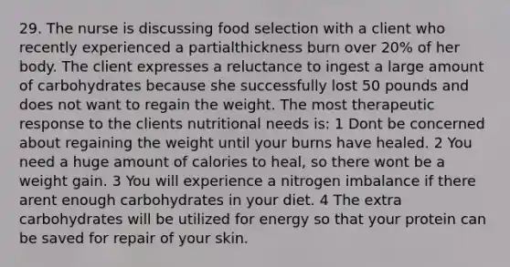 29. The nurse is discussing food selection with a client who recently experienced a partialthickness burn over 20% of her body. The client expresses a reluctance to ingest a large amount of carbohydrates because she successfully lost 50 pounds and does not want to regain the weight. The most therapeutic response to the clients nutritional needs is: 1 Dont be concerned about regaining the weight until your burns have healed. 2 You need a huge amount of calories to heal, so there wont be a weight gain. 3 You will experience a nitrogen imbalance if there arent enough carbohydrates in your diet. 4 The extra carbohydrates will be utilized for energy so that your protein can be saved for repair of your skin.