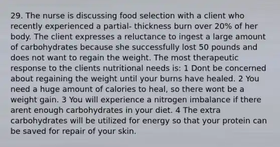 29. The nurse is discussing food selection with a client who recently experienced a partial- thickness burn over 20% of her body. The client expresses a reluctance to ingest a large amount of carbohydrates because she successfully lost 50 pounds and does not want to regain the weight. The most therapeutic response to the clients nutritional needs is: 1 Dont be concerned about regaining the weight until your burns have healed. 2 You need a huge amount of calories to heal, so there wont be a weight gain. 3 You will experience a nitrogen imbalance if there arent enough carbohydrates in your diet. 4 The extra carbohydrates will be utilized for energy so that your protein can be saved for repair of your skin.