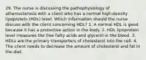 29. The nurse is discussing the pathophysiology of atherosclerosis with a client who has a normal high-density lipoprotein (HDL) level. Which information should the nurse discuss with the client concerning HDL? 1. A normal HDL is good because it has a protective action in the body. 2. HDL lipoprotein level measures the free fatty acids and glycerol in the blood. 3. HDLs are the primary transporters of cholesterol into the cell. 4. The client needs to decrease the amount of cholesterol and fat in the diet.