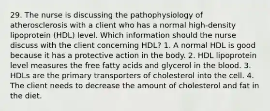 29. The nurse is discussing the pathophysiology of atherosclerosis with a client who has a normal high-density lipoprotein (HDL) level. Which information should the nurse discuss with the client concerning HDL? 1. A normal HDL is good because it has a protective action in the body. 2. HDL lipoprotein level measures the free fatty acids and glycerol in the blood. 3. HDLs are the primary transporters of cholesterol into the cell. 4. The client needs to decrease the amount of cholesterol and fat in the diet.