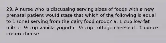 29. A nurse who is discussing serving sizes of foods with a new prenatal patient would state that which of the following is equal to 1 (one) serving from the dairy food group? a. 1 cup low-fat milk b. ½ cup vanilla yogurt c. ½ cup cottage cheese d.. 1 ounce cream cheese