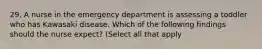 29. A nurse in the emergency department is assessing a toddler who has Kawasaki disease. Which of the following findings should the nurse expect? (Select all that apply