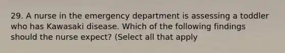 29. A nurse in the emergency department is assessing a toddler who has Kawasaki disease. Which of the following findings should the nurse expect? (Select all that apply