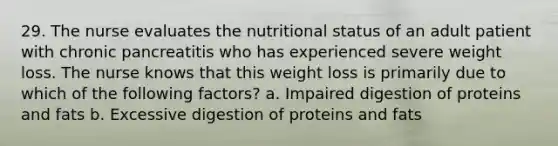 29. The nurse evaluates the nutritional status of an adult patient with chronic pancreatitis who has experienced severe weight loss. The nurse knows that this weight loss is primarily due to which of the following factors? a. Impaired digestion of proteins and fats b. Excessive digestion of proteins and fats