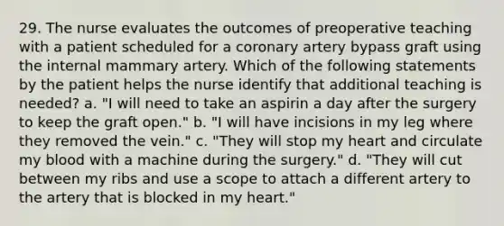 29. The nurse evaluates the outcomes of preoperative teaching with a patient scheduled for a coronary artery bypass graft using the internal mammary artery. Which of the following statements by the patient helps the nurse identify that additional teaching is needed? a. "I will need to take an aspirin a day after the surgery to keep the graft open." b. "I will have incisions in my leg where they removed the vein." c. "They will stop my heart and circulate my blood with a machine during the surgery." d. "They will cut between my ribs and use a scope to attach a different artery to the artery that is blocked in my heart."