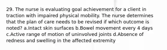 29. The nurse is evaluating goal achievement for a client in traction with impaired physical mobility. The nurse determines that the plan of care needs to be revised if which outcome is noted? a.Intact skin surfaces b.Bowel movement every 4 days c.Active range of motion of uninvolved joints d.Absence of redness and swelling in the affected extremity