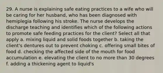 29. A nurse is explaining safe eating practices to a wife who will be caring for her husband, who has been diagnosed with hemiplegia following his stroke. The nurse develops the discharge teaching and identifies which of the following actions to promote safe feeding practices for the client? Select all that apply a. mixing liquid and solid foods together b. taking the client's dentures out to prevent choking c. offering small bites of food d. checking the affected side of the mouth for food accumulation e. elevating the client to no more than 30 degrees f. adding a thickening agent to liquid's