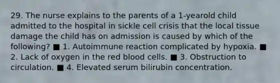 29. The nurse explains to the parents of a 1-yearold child admitted to the hospital in sickle cell crisis that the local tissue damage the child has on admission is caused by which of the following? ■ 1. Autoimmune reaction complicated by hypoxia. ■ 2. Lack of oxygen in the red blood cells. ■ 3. Obstruction to circulation. ■ 4. Elevated serum bilirubin concentration.