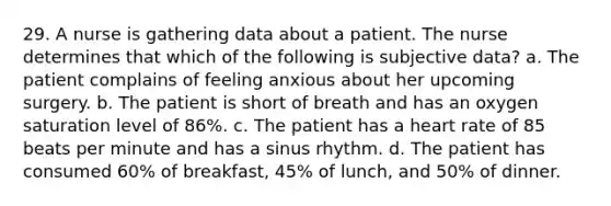 29. A nurse is gathering data about a patient. The nurse determines that which of the following is subjective data? a. The patient complains of feeling anxious about her upcoming surgery. b. The patient is short of breath and has an oxygen saturation level of 86%. c. The patient has a heart rate of 85 beats per minute and has a sinus rhythm. d. The patient has consumed 60% of breakfast, 45% of lunch, and 50% of dinner.