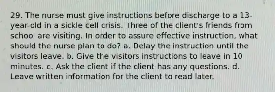 29. The nurse must give instructions before discharge to a 13-year-old in a sickle cell crisis. Three of the client's friends from school are visiting. In order to assure effective instruction, what should the nurse plan to do? a. Delay the instruction until the visitors leave. b. Give the visitors instructions to leave in 10 minutes. c. Ask the client if the client has any questions. d. Leave written information for the client to read later.