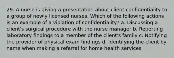 29. A nurse is giving a presentation about client confidentiality to a group of newly licensed nurses. Which of the following actions is an example of a violation of confidentiality? a. Discussing a client's surgical procedure with the nurse manager b. Reporting laboratory findings to a member of the client's family c. Notifying the provider of physical exam findings d. Identifying the client by name when making a referral for home health services