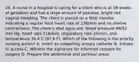 29. A nurse in a hospital is caring for a client who is at 38 weeks of gestation and has a large amount of painless, bright red vaginal bleeding. The client is placed on a fetal monitor indicating a regular fetal heart rate of 138/min and no uterine contractions. The client's vital signs are: blood pressure 98/52 mm Hg, heart rate 118/min, respiratory rate 24/min, and temperature 36.4 C (97.6 F). Which of the following is the priority nursing action? A. Insert an indwelling urinary catheter B. Initiate IV access C. Witness the signature for informed consent for surgery D. Prepare the abdominal and perineal areas