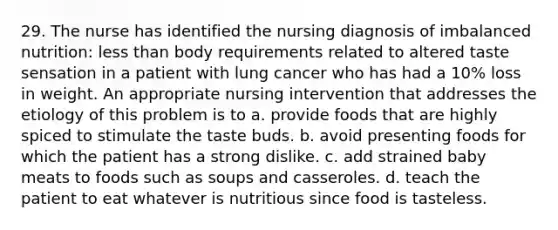 29. The nurse has identified the nursing diagnosis of imbalanced nutrition: less than body requirements related to altered taste sensation in a patient with lung cancer who has had a 10% loss in weight. An appropriate nursing intervention that addresses the etiology of this problem is to a. provide foods that are highly spiced to stimulate the taste buds. b. avoid presenting foods for which the patient has a strong dislike. c. add strained baby meats to foods such as soups and casseroles. d. teach the patient to eat whatever is nutritious since food is tasteless.