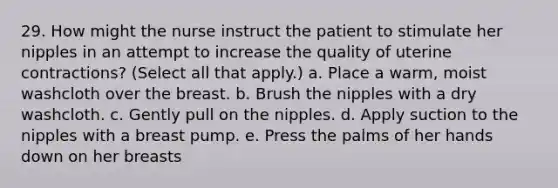 29. How might the nurse instruct the patient to stimulate her nipples in an attempt to increase the quality of uterine contractions? (Select all that apply.) a. Place a warm, moist washcloth over the breast. b. Brush the nipples with a dry washcloth. c. Gently pull on the nipples. d. Apply suction to the nipples with a breast pump. e. Press the palms of her hands down on her breasts