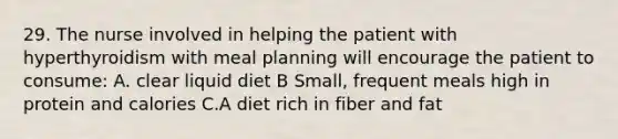 29. The nurse involved in helping the patient with hyperthyroidism with meal planning will encourage the patient to consume: A. clear liquid diet B Small, frequent meals high in protein and calories C.A diet rich in fiber and fat