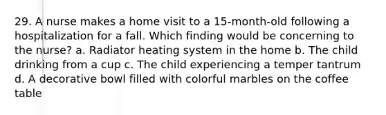 29. A nurse makes a home visit to a 15-month-old following a hospitalization for a fall. Which finding would be concerning to the nurse? a. Radiator heating system in the home b. The child drinking from a cup c. The child experiencing a temper tantrum d. A decorative bowl filled with colorful marbles on the coffee table