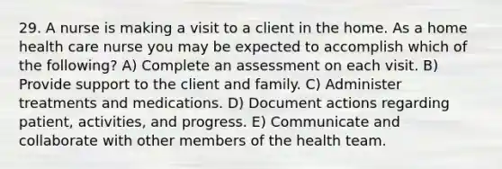 29. A nurse is making a visit to a client in the home. As a home health care nurse you may be expected to accomplish which of the following? A) Complete an assessment on each visit. B) Provide support to the client and family. C) Administer treatments and medications. D) Document actions regarding patient, activities, and progress. E) Communicate and collaborate with other members of the health team.