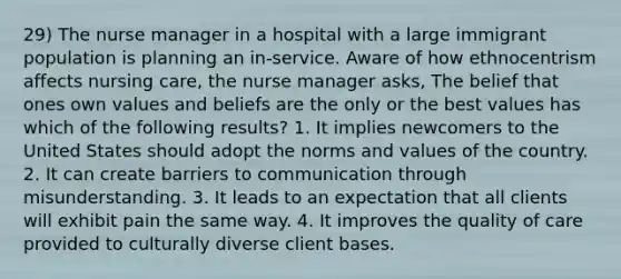 29) The nurse manager in a hospital with a large immigrant population is planning an in-service. Aware of how ethnocentrism affects nursing care, the nurse manager asks, The belief that ones own values and beliefs are the only or the best values has which of the following results? 1. It implies newcomers to the United States should adopt the norms and values of the country. 2. It can create barriers to communication through misunderstanding. 3. It leads to an expectation that all clients will exhibit pain the same way. 4. It improves the quality of care provided to culturally diverse client bases.