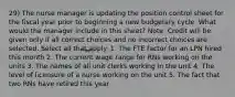 29) The nurse manager is updating the position control sheet for the fiscal year prior to beginning a new budgetary cycle. What would the manager include in this sheet? Note: Credit will be given only if all correct choices and no incorrect choices are selected. Select all that apply. 1. The FTE factor for an LPN hired this month 2. The current wage range for RNs working on the units 3. The names of all unit clerks working in the unit 4. The level of licensure of a nurse working on the unit 5. The fact that two RNs have retired this year