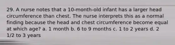 29. A nurse notes that a 10-month-old infant has a larger head circumference than chest. The nurse interprets this as a normal finding because the head and chest circumference become equal at which age? a. 1 month b. 6 to 9 months c. 1 to 2 years d. 2 1/2 to 3 years