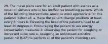 29. The nurse plans care for an adult patient with ascites as a result of cirrhosis who is has ineffective breathing pattern. Which of the following interventions would be most appropriate for this patient? Select all. a. Have the patient change positions at least every 8 hours b. Elevating the head of the patient's head to at least 30 degrees c. Encouraging the patient to use energy conservation measures d. Observing the patient for coughing or increased pulse rate e. Assigning an unlicensed assistive personnel (UAP) to perform all of the patient's morning care.