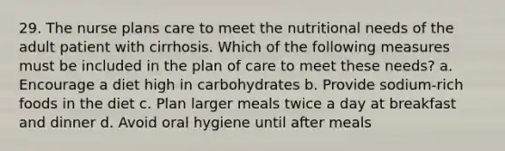 29. The nurse plans care to meet the nutritional needs of the adult patient with cirrhosis. Which of the following measures must be included in the plan of care to meet these needs? a. Encourage a diet high in carbohydrates b. Provide sodium-rich foods in the diet c. Plan larger meals twice a day at breakfast and dinner d. Avoid oral hygiene until after meals