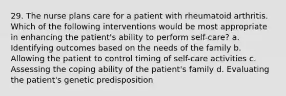 29. The nurse plans care for a patient with rheumatoid arthritis. Which of the following interventions would be most appropriate in enhancing the patient's ability to perform self-care? a. Identifying outcomes based on the needs of the family b. Allowing the patient to control timing of self-care activities c. Assessing the coping ability of the patient's family d. Evaluating the patient's genetic predisposition