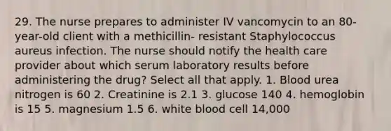 29. The nurse prepares to administer IV vancomycin to an 80-year-old client with a methicillin- resistant Staphylococcus aureus infection. The nurse should notify the health care provider about which serum laboratory results before administering the drug? Select all that apply. 1. Blood urea nitrogen is 60 2. Creatinine is 2.1 3. glucose 140 4. hemoglobin is 15 5. magnesium 1.5 6. white blood cell 14,000