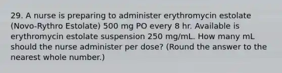 29. A nurse is preparing to administer erythromycin estolate (Novo-Rythro Estolate) 500 mg PO every 8 hr. Available is erythromycin estolate suspension 250 mg/mL. How many mL should the nurse administer per dose? (Round the answer to the nearest whole number.)