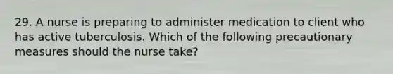 29. A nurse is preparing to administer medication to client who has active tuberculosis. Which of the following precautionary measures should the nurse take?