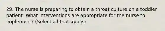 29. The nurse is preparing to obtain a throat culture on a toddler patient. What interventions are appropriate for the nurse to implement? (Select all that apply.)