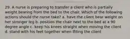 29. A nurse is preparing to transfer a client who is partially weight bearing from the bed to the chair. Which of the following actions should the nurse take? a. have the client bear weight on her stronger leg b. position the chair next to the bed at a 90 degree angle c. keep his knees straight when moving the client d. stand with his feet together when lfiting the client