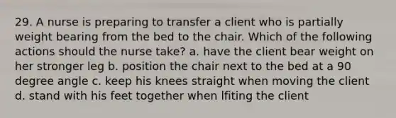 29. A nurse is preparing to transfer a client who is partially weight bearing from the bed to the chair. Which of the following actions should the nurse take? a. have the client bear weight on her stronger leg b. position the chair next to the bed at a 90 degree angle c. keep his knees straight when moving the client d. stand with his feet together when lfiting the client