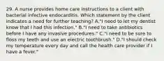 29. A nurse provides home care instructions to a client with bacterial infective endocarditis. Which statement by the client indicates a need for further teaching? A."I need to let my dentist know that I had this infection." B."I need to take antibiotics before I have any invasive procedures." C."I need to be sure to floss my teeth and use an electric toothbrush." D."I should check my temperature every day and call the health care provider if I have a fever."