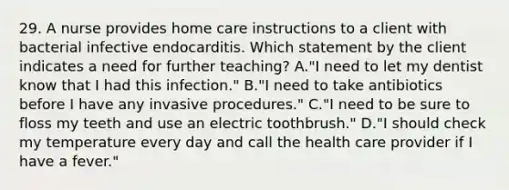 29. A nurse provides home care instructions to a client with bacterial infective endocarditis. Which statement by the client indicates a need for further teaching? A."I need to let my dentist know that I had this infection." B."I need to take antibiotics before I have any invasive procedures." C."I need to be sure to floss my teeth and use an electric toothbrush." D."I should check my temperature every day and call the health care provider if I have a fever."