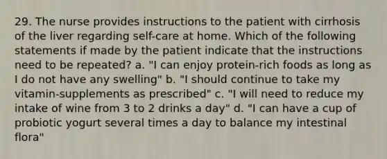 29. The nurse provides instructions to the patient with cirrhosis of the liver regarding self-care at home. Which of the following statements if made by the patient indicate that the instructions need to be repeated? a. "I can enjoy protein-rich foods as long as I do not have any swelling" b. "I should continue to take my vitamin-supplements as prescribed" c. "I will need to reduce my intake of wine from 3 to 2 drinks a day" d. "I can have a cup of probiotic yogurt several times a day to balance my intestinal flora"