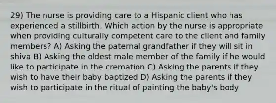 29) The nurse is providing care to a Hispanic client who has experienced a stillbirth. Which action by the nurse is appropriate when providing culturally competent care to the client and family members? A) Asking the paternal grandfather if they will sit in shiva B) Asking the oldest male member of the family if he would like to participate in the cremation C) Asking the parents if they wish to have their baby baptized D) Asking the parents if they wish to participate in the ritual of painting the baby's body