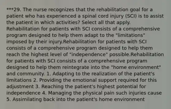 ***29. The nurse recognizes that the rehabilitation goal for a patient who has experienced a spinal cord injury (SCI) is to assist the patient in which activities? Select all that apply. Rehabilitation for patients with SCI consists of a comprehensive program designed to help them adapt to the "limitations" imposed by their injury.Rehabilitation for patients with SCI consists of a comprehensive program designed to help them reach the highest level of "independence" possible.Rehabilitation for patients with SCI consists of a comprehensive program designed to help them reintegrate into the "home environment" and community. 1. Adapting to the realization of the patient's limitations 2. Providing the emotional support required for this adjustment 3. Reaching the patient's highest potential for independence 4. Managing the physical pain such injuries cause 5. Assimilating back into the patient's home environment