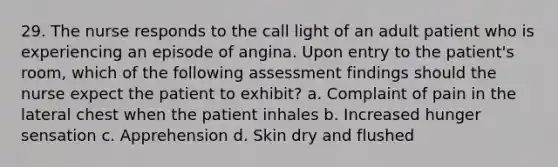 29. The nurse responds to the call light of an adult patient who is experiencing an episode of angina. Upon entry to the patient's room, which of the following assessment findings should the nurse expect the patient to exhibit? a. Complaint of pain in the lateral chest when the patient inhales b. Increased hunger sensation c. Apprehension d. Skin dry and flushed