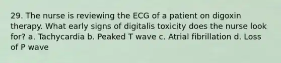 29. The nurse is reviewing the ECG of a patient on digoxin therapy. What early signs of digitalis toxicity does the nurse look for? a. Tachycardia b. Peaked T wave c. Atrial fibrillation d. Loss of P wave