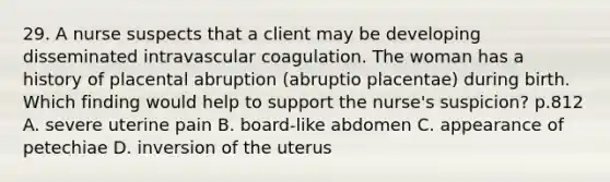 29. A nurse suspects that a client may be developing disseminated intravascular coagulation. The woman has a history of placental abruption (abruptio placentae) during birth. Which finding would help to support the nurse's suspicion? p.812 A. severe uterine pain B. board-like abdomen C. appearance of petechiae D. inversion of the uterus