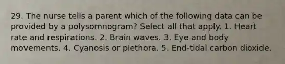 29. The nurse tells a parent which of the following data can be provided by a polysomnogram? Select all that apply. 1. Heart rate and respirations. 2. Brain waves. 3. Eye and body movements. 4. Cyanosis or plethora. 5. End-tidal carbon dioxide.