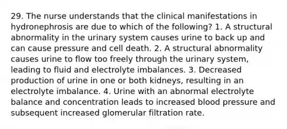 29. The nurse understands that the clinical manifestations in hydronephrosis are due to which of the following? 1. A structural abnormality in the urinary system causes urine to back up and can cause pressure and cell death. 2. A structural abnormality causes urine to flow too freely through the urinary system, leading to fluid and electrolyte imbalances. 3. Decreased production of urine in one or both kidneys, resulting in an electrolyte imbalance. 4. Urine with an abnormal electrolyte balance and concentration leads to increased blood pressure and subsequent increased glomerular filtration rate.