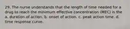 29. The nurse understands that the length of time needed for a drug to reach the minimum effective concentration (MEC) is the a. duration of action. b. onset of action. c. peak action time. d. time response curve.