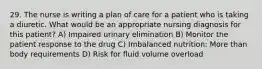 29. The nurse is writing a plan of care for a patient who is taking a diuretic. What would be an appropriate nursing diagnosis for this patient? A) Impaired urinary elimination B) Monitor the patient response to the drug C) Imbalanced nutrition: More than body requirements D) Risk for fluid volume overload