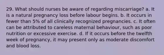 29. What should nurses be aware of regarding miscarriage? a. It is a natural pregnancy loss before labour begins. b. It occurs in fewer than 5% of all clinically recognized pregnancies. c. It often can be attributed to careless maternal behaviour, such as poor nutrition or excessive exercise. d. If it occurs before the twelfth week of pregnancy, it may present only as moderate discomfort and blood loss.