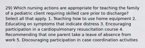 29) Which nursing actions are appropriate for teaching the family of a pediatric client requiring skilled care prior to discharge? Select all that apply. 1. Teaching how to use home equipment 2. Educating on symptoms that indicate distress 3. Encouraging participation in a cardiopulmonary resuscitation course 4. Recommending that one parent take a leave of absence from work 5. Discouraging participation in case coordination activities