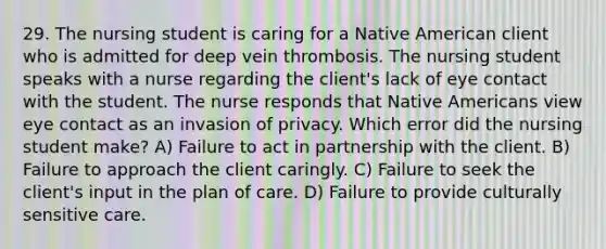 29. The nursing student is caring for a Native American client who is admitted for deep vein thrombosis. The nursing student speaks with a nurse regarding the client's lack of eye contact with the student. The nurse responds that Native Americans view eye contact as an invasion of privacy. Which error did the nursing student make? A) Failure to act in partnership with the client. B) Failure to approach the client caringly. C) Failure to seek the client's input in the plan of care. D) Failure to provide culturally sensitive care.