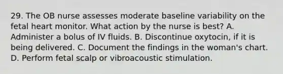 29. The OB nurse assesses moderate baseline variability on the fetal heart monitor. What action by the nurse is best? A. Administer a bolus of IV fluids. B. Discontinue oxytocin, if it is being delivered. C. Document the findings in the woman's chart. D. Perform fetal scalp or vibroacoustic stimulation.